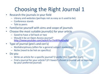 Choosing the Right Journal 1
• Research the journals in your field
– Library and websites (perhaps not as easy as it used to be)
– Conference stands
– Talk to peers

• Familiarise yourself with aims and scope of journals
• Choose the most suitable journal(s) for your article
– Good to have a fall back or two
– Should it be an Open Access journal?
http://www.youtube.com/watch?v=7mRFRe4DxdM

• Type of journal (pro’s and con’s)
– Multidisciplinary (often for a general subject readership)
– Niche (need to be hot on specifics)

• Do you
– Write an article for a specific journal? (I prefer this from the start)
– Find a journal for your article? (if I haven’t chosen a journal yet or rejected
by your preferred journal)

 