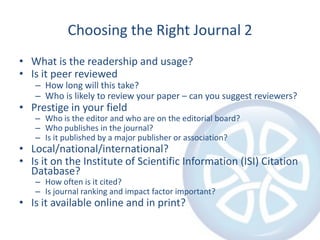 Choosing the Right Journal 2
• What is the readership and usage?
• Is it peer reviewed

– How long will this take?
– Who is likely to review your paper – can you suggest reviewers?

• Prestige in your field

– Who is the editor and who are on the editorial board?
– Who publishes in the journal?
– Is it published by a major publisher or association?

• Local/national/international?
• Is it on the Institute of Scientific Information (ISI) Citation
Database?
– How often is it cited?
– Is journal ranking and impact factor important?

• Is it available online and in print?

 