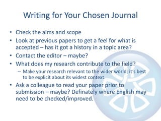 Writing for Your Chosen Journal
• Check the aims and scope
• Look at previous papers to get a feel for what is
accepted – has it got a history in a topic area?
• Contact the editor – maybe?
• What does my research contribute to the field?
– Make your research relevant to the wider world; it’s best
to be explicit about its widest context.

• Ask a colleague to read your paper prior to
submission – maybe? Definately where English may
need to be checked/improved.

 