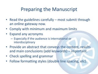 Preparing the Manuscript
• Read the guidelines carefully – most submit through
an online gateway now.
• Comply with minimum and maximum limits
• Expand any acronyms
– Especially if the audience is international or
interdisciplinary

• Provide an abstract that conveys the content, results
and main conclusions (add keywords) – important.
• Check spelling and grammar
• Follow formatting styles (double line spacing, etc).

 