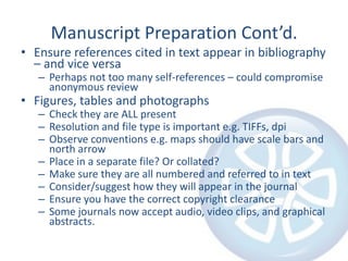 Manuscript Preparation Cont’d.
• Ensure references cited in text appear in bibliography
– and vice versa
– Perhaps not too many self-references – could compromise
anonymous review

• Figures, tables and photographs

– Check they are ALL present
– Resolution and file type is important e.g. TIFFs, dpi
– Observe conventions e.g. maps should have scale bars and
north arrow
– Place in a separate file? Or collated?
– Make sure they are all numbered and referred to in text
– Consider/suggest how they will appear in the journal
– Ensure you have the correct copyright clearance
– Some journals now accept audio, video clips, and graphical
abstracts.

 