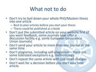 What not to do
• Don’t try to boil down your whole PhD/Masters thesis
into one article
– Best to plan articles before you start your thesis
– Thesis could be published as a book

• Don’t put the submitted article on your website first (if
you want feedback, some journals now offer a
discussion facility e.g. some European Geoscience
Union Journals)
• Don’t send your article to more than one journal at the
same time
• Don’t plagiarise, including self-plagiarism – there are
some tolerated exceptions e.g. methodology
• Don’t repeat the same article with just small changes
• Don’t wait for a decision before you start your next
article.

 
