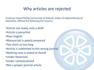 Why articles are rejected
Professor David Phillips (University of Oxford), Editor of Oxford Review of
Education, offered the following ten reasons:

•Article not ready, only a draft
•Article is parochial
•Poor English
•Manuscript is poorly prepared
•Too short or too long
•Article is submitted to the wrong journal
•Nothing new is stated or found
•Under theorised
•Under contextualised
•Not a proper journal article

 