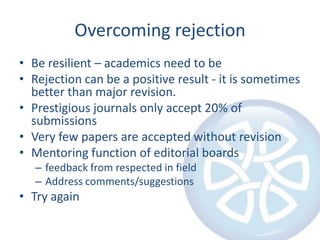Overcoming rejection
• Be resilient – academics need to be
• Rejection can be a positive result - it is sometimes
better than major revision.
• Prestigious journals only accept 20% of
submissions
• Very few papers are accepted without revision
• Mentoring function of editorial boards
– feedback from respected in field
– Address comments/suggestions

• Try again

 
