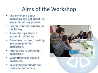 Aims of the Workshop
• This seminar is about
publishing and not about the
academic writing process.
• Explore your motivations for
publishing.
• Some strategic issues in
academic publishing
• Overcome barriers to writing
and submission for
publication.
• Approaches to writing for
publication
• Submitting your work to
publishers.
• Responding to editors and
reviewers comments.

 
