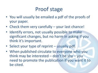 Proof stage
• You will usually be emailed a pdf of the proofs of
your paper.
• Check them very carefully – your last chance!
• Identify errors, not usually possible to make
significant changes, but no harm in asking if you
think it’s important.
• Select your type of reprint – usually pdf.
• When published circulate to everyone who you
think may be interested – don’t be shy – you
need to promote the publication if you want it to
be cited.

 