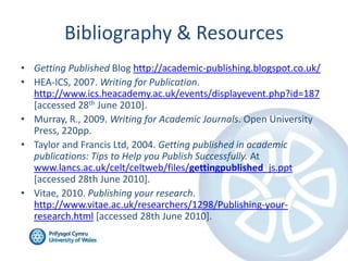 Bibliography & Resources
• Getting Published Blog http://academic-publishing.blogspot.co.uk/
• HEA-ICS, 2007. Writing for Publication.
http://www.ics.heacademy.ac.uk/events/displayevent.php?id=187
[accessed 28th June 2010].
• Murray, R., 2009. Writing for Academic Journals. Open University
Press, 220pp.
• Taylor and Francis Ltd, 2004. Getting published in academic
publications: Tips to Help you Publish Successfully. At
www.lancs.ac.uk/celt/celtweb/files/gettingpublished_js.ppt
[accessed 28th June 2010].
• Vitae, 2010. Publishing your research.
http://www.vitae.ac.uk/researchers/1298/Publishing-yourresearch.html [accessed 28th June 2010].

 
