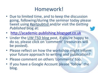 Homework!
• Due to limited time, and to keep the discussion
going, following/during the seminar today please
tweet using #getpubtsd and/or visit the Getting
Published blog at:
• http://academic-publishing.blogspot.co.uk
• Under the UW:TSD blog post, if you’re happy to
do so, please click on ‘comment’ (resources will
be posted).
• Please reflect on how the workshop might inform
your future approach to writing and publication?
• Please comment on others ‘comments’ too.
• If you have a Google Account please ‘follow’ the
blog.

 