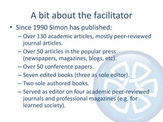 A bit about the facilitator
• Since 1990 Simon has published:
– Over 130 academic articles, mostly peer-reviewed
journal articles.
– Over 50 articles in the popular press
(newspapers, magazines, blogs, etc).
– Over 50 conference papers.
– Seven edited books (three as sole editor).
– Two sole authored books.
– Served as editor on four academic peer-reviewed
journals and professional magazines (e.g. for
learned society).

 
