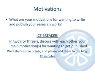 Motivations
• What are your motivations for wanting to write
and publish your research work?
ICE BREAKER!
In two’s or three’s, discuss with each other your
main motivation(s) for wanting to get published.
We‘ll share some points, and please add them to the blog.
10 minutes

 