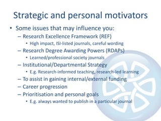 Strategic and personal motivators
• Some issues that may influence you:
– Research Excellence Framework (REF)
• High impact, ISI-listed journals, careful wording

– Research Degree Awarding Powers (RDAPs)
• Learned/professional society journals

– Institutional/Departmental Strategy
• E.g. Research-informed teaching, research-led learning

– To assist in gaining internal/external funding
– Career progression
– Prioritisation and personal goals
• E.g. always wanted to publish in a particular journal

 