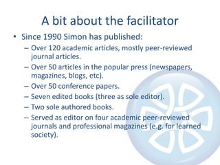 A bit about the facilitatorSince 1990 Simon has published:Over 120 academic articles, mostly peer-reviewed journal articles.Over 50 articles in the popular press (newspapers, magazines, blogs, etc).Over 50 conference papers.Seven edited books (three as sole editor).Two sole authored books.Served as editor on four academic peer-reviewed journals and professional magazines (e.g. for learned society).