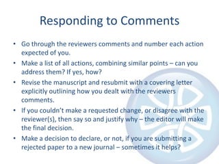 Responding to CommentsGo through the reviewers comments and number each action expected of you.Make a list of all actions, combining similar points – can you address them? If yes, how?Revise the manuscript and resubmit with a covering letter explicitly outlining how you dealt with the reviewers comments.If you couldn’t make a requested change, or disagree with the reviewer(s), then say so and justify why – the editor will make the final decision.Make a decision to declare, or not, if you are submitting a rejected paper to a new journal – sometimes it helps?