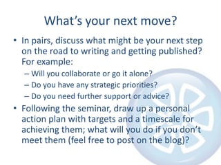 What’s your next move?In pairs, discuss what might be your next step on the road to writing and getting published? For example:Will you collaborate or go it alone?Do you have any strategic priorities?Do you need further support or advice?Following the seminar, draw up a personal action plan with targets and a timescale for achieving them; what will you do if you don’t meet them (feel free to post on the blog)?