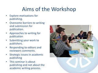 Aims of the WorkshopExplore motivations for publishing.Overcome barriers to writing and submission for publication.Approaches to writing for publicationSubmitting your work to publishers.Responding to editors and reviewers comments.Strategic issues in academic publishingThis seminar is about publishing and not about the academic writing process.
