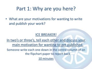 Part 1: Why are you here?What are your motivations for wanting to write and publish your work?ICE BREAKER!In two’s or three’s, tell each other and discuss your main motivation for wanting to get published.Someone write each one down in the centre column of on the flipchart paper to report back10 minutes