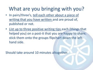 What are you bringing with you?In pairs/three’s, tell each other about a piece of writing that you have written and are proud of, published or not.List up to three positive writing tips each (things that helped you) on a post-it that you are happy to share; stick them onto the groups flipchart down the left-hand side.Should take around 10 minutes altogether.