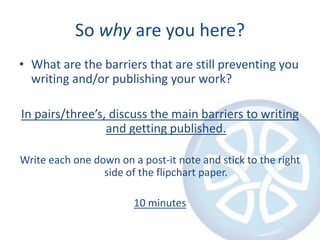 So why are you here?What are the barriers that are still preventing you writing and/or publishing your work?In pairs/three’s, discuss the main barriers to writing and getting published.Write each one down on a post-it note and stick to the right side of the flipchart paper.10 minutes