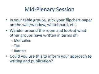 Mid-Plenary SessionIn your table groups, stick your flipchart paper on the wall/window, whiteboard, etc.Wander around the room and look at what other groups have written in terms of:MotivationTipsBarriersCould you use this to inform your approach to writing and publication?