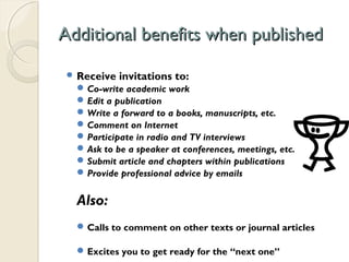 Additional benefits when publishedAdditional benefits when published
 Receive invitations to:
Co-write academic work
Edit a publication
Write a forward to a books, manuscripts, etc.
Comment on Internet
Participate in radio and TV interviews
Ask to be a speaker at conferences, meetings, etc.
Submit article and chapters within publications
Provide professional advice by emails
Also:
Calls to comment on other texts or journal articles
Excites you to get ready for the “next one”
 
