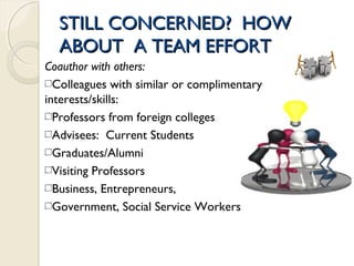 STILL CONCERNED? HOWSTILL CONCERNED? HOW
ABOUT A TEAM EFFORTABOUT A TEAM EFFORT
Coauthor with others:
Colleagues with similar or complimentary
interests/skills:
Professors from foreign colleges
Advisees: Current Students
Graduates/Alumni
Visiting Professors
Business, Entrepreneurs,
Government, Social Service Workers
 