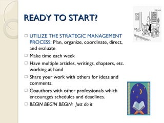 READY TO START?READY TO START?
UTILIZE THE STRATEGIC MANAGEMENT
PROCESS: Plan, organize, coordinate, direct,
and evaluate
Make time each week
Have multiple articles, writings, chapters, etc.
working at hand
Share your work with others for ideas and
comments.
Coauthors with other professionals which
encourages schedules and deadlines.
BEGIN BEGIN BEGIN: Just do it
 