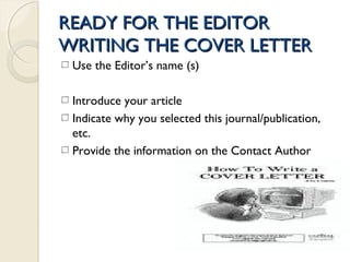READY FOR THE EDITORREADY FOR THE EDITOR
WRITING THE COVER LETTERWRITING THE COVER LETTER
Use the Editor’s name (s)
Introduce your article
Indicate why you selected this journal/publication,
etc.
Provide the information on the Contact Author
 