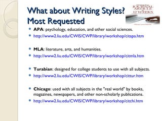 What about Writing Styles?What about Writing Styles?
Most RequestedMost Requested
 APA: psychology, education, and other social sciences.
 http://www2.liu.edu/CWIS/CWP/library/workshop/citapa.htm
 MLA: literature, arts, and humanities.
 http://www2.liu.edu/CWIS/CWP/library/workshop/citmla.htm
 Turabian: designed for college students to use with all subjects.
 http://www2.liu.edu/CWIS/CWP/library/workshop/cittur.htm
 Chicago: used with all subjects in the "real world" by books,
magazines, newspapers, and other non-scholarly publications.
 http://www2.liu.edu/CWIS/CWP/library/workshop/citchi.htm
 