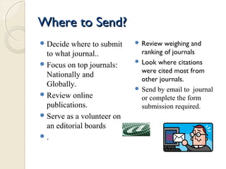 Where to Send?Where to Send?
Decide where to submit
to what journal..
Focus on top journals:
Nationally and
Globally.
Review online
publications.
Serve as a volunteer on
an editorial boards
.
 Review weighing and
ranking of journals
 Look where citations
were cited most from
other journals.
 Send by email to journal
or complete the form
submission required.
 