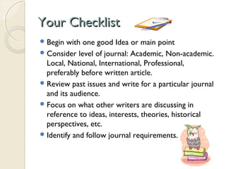 Your ChecklistYour Checklist
Begin with one good Idea or main point
Consider level of journal: Academic, Non-academic.
Local, National, International, Professional,
preferably before written article.
Review past issues and write for a particular journal
and its audience.
Focus on what other writers are discussing in
reference to ideas, interests, theories, historical
perspectives, etc.
Identify and follow journal requirements.
 