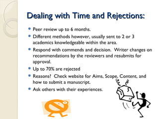 Dealing with Time and Rejections:Dealing with Time and Rejections:
 Peer review up to 6 months.
 Different methods however, usually sent to 2 or 3
academics knowledgeable within the area.
 Respond with commends and decision. Writer changes on
recommendations by the reviewers and resubmits for
approval.
 Up to 70% are rejected
 Reasons? Check website for Aims, Scope, Content, and
how to submit a manuscript.
 Ask others with their experiences.
 