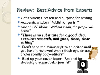 Review: Best Advice from ExpertsReview: Best Advice from Experts
Get a vision: a reason and purpose for writing.
Academic wisdom “Publish or perish”
Ancient Wisdom: “Without vision, the people will
perish”
“There is no substitute for a good idea,
excellent research, and good, clean, clear
writing”
“Don't send the manuscript to an editor until
you have it reviewed with a fresh eye, or use
professionally copy-editors”
“Beef up your cover letter: Rational for
choosing that particular journal”
 