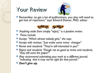Your ReviewYour Review
 Remember, to get a lot of publications, you also will need to
get lots of rejections," says Edward Diener, PhD, editor
 ‘Anything aside from simply "reject,“ is a positive review.
 These include:
 Accept: "Which almost nobody gets," she says.
 Accept with revision: "Just make some minor changes"
 Revise and resubmit: "They're still interested in you!"
 Reject and resubmit: Though not as good as revise and resubmit,
"they still want the paper!"
 May recommend submitting your work to a different journal.
“indicating that it may not be right for that journal.”
 Don’t give up.
 