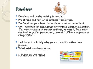 ReviewReview
 Excellent and quality writing is crucial.
 Proof-read and review comments from critics.
 You’ve done your best. How about another periodical?
 OK. Rewriting the same article differently in another publication.
You may re-work it to another audience, re-write it, focus more
emphasis or pother perspectives, data with different emphasis or
interpretation.
 Tell the editor briefly why your article fits within their
journal.
 Work with another author.
 HAVE FUN WRITING
 