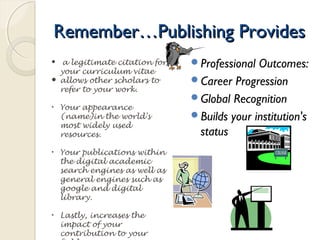  a legitimate citation for
your curriculum vitae
 allows other scholars to
refer to your work.
• Your appearance
(name)in the world's
most widely used
resources.
• Your publications within
the digital academic
search engines as well as
general engines such as
google and digital
library.
• Lastly, increases the
impact of your
contribution to your
Remember…Publishing ProvidesRemember…Publishing Provides
Professional Outcomes:
Career Progression
Global Recognition
Builds your institution's
status
 