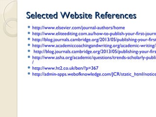 Selected Website ReferencesSelected Website References
 http://www.elsevier.com/journal-authors/home
 http://www.eliteediting.com.au/how-to-publish-your-first-journ
 http://blog.journals.cambridge.org/2013/05/publishing-your-first
 http://www.academiccoachingandwriting.org/academic-writing/a
 http://blog.journals.cambridge.org/2013/05/publishing-your-firs
 http://www.asha.org/academic/questions/trends-scholarly-publis
/
 http://www.ht2.co.uk/ben/?p=367
 http://admin-apps.webofknowledge.com/JCR/static_html/notice
 
