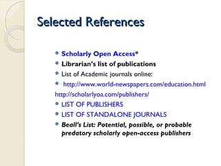 Selected ReferencesSelected References
 Scholarly Open Access*
 Librarian’s list of publications
 List of Academic journals online:
 http://www.world-newspapers.com/education.html
http://scholarlyoa.com/publishers/
 LIST OF PUBLISHERS
 LIST OF STANDALONE JOURNALS
 Beall’s List: Potential, possible, or probable
predatory scholarly open-access publishers
 