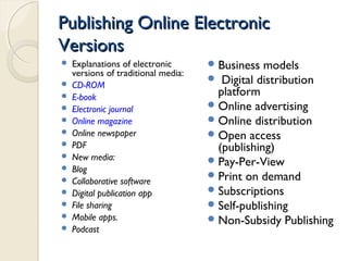 Publishing Online ElectronicPublishing Online Electronic
VersionsVersions
 Explanations of electronic
versions of traditional media:
 CD-ROM
 E-book
 Electronic journal
 Online magazine
 Online newspaper
 PDF
 New media:
 Blog
 Collaborative software
 Digital publication app
 File sharing
 Mobile apps.
 Podcast
Business models
 Digital distribution
platform
Online advertising
Online distribution
Open access
(publishing)
Pay-Per-View
Print on demand
Subscriptions
Self-publishing
Non-Subsidy Publishing
 