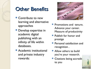 Other BenefitsOther Benefits
Contribute to new
learning and alternative
approaches
Develop expertise in
academic digital
publishing with an
infinity of life within
databases.
Academic institutional
and private industry
rewards:
 Promotions and tenure.
Advance your career.
Measure of productivity
 Publish for honor and
prestige
 Personal satisfaction and
recognition .
 Allow others to build
you’re your research.
 Citations being accredited
to you
 