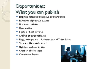 Opportunities:Opportunities:
What you can publishWhat you can publish
 Empirical research: qualitative or quantitative
 Extension of previous studies
 Literature reviews
 Case studies
 Books or book reviews
 Analysis of other research
 Blogs, Wiki/podcast Universities and Think Tanks
 Your weekly newsletters, etc.
 Opinions on line: twitter
 Creation of web pages
 Conference Papers
 