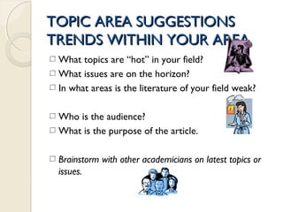 TOPIC AREA SUGGESTIONSTOPIC AREA SUGGESTIONS
TRENDS WITHIN YOUR AREATRENDS WITHIN YOUR AREA
What topics are “hot” in your field?
What issues are on the horizon?
In what areas is the literature of your field weak?
Who is the audience?
What is the purpose of the article.
Brainstorm with other academicians on latest topics or
issues.
 