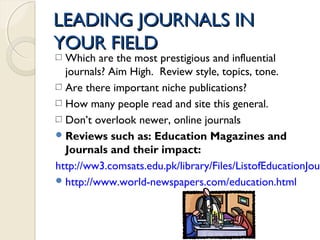 LEADING JOURNALS INLEADING JOURNALS IN
YOUR FIELDYOUR FIELD
Which are the most prestigious and influential
journals? Aim High. Review style, topics, tone.
Are there important niche publications?
How many people read and site this general.
Don’t overlook newer, online journals
Reviews such as: Education Magazines and
Journals and their impact:
http://ww3.comsats.edu.pk/library/Files/ListofEducationJour
http://www.world-newspapers.com/education.html
 