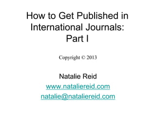 How to Get Published in
International Journals:
Part I
Copyright © 2013
Natalie Reid
www.nataliereid.com
natalie@nataliereid.com
 