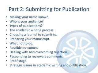 Part 2: Submitting for PublicationMaking your name known.Who is your audience?Types of publications?The academic writing process.Choosing a journal to submit to.Preparing your manuscript.What not to do.Possible outcomes.Dealing with and overcoming rejection.Responding to reviewers comments.Proof stage.Strategic issues in academic writing and publication.
