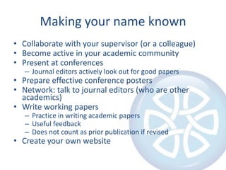 Making your name knownCollaborate with your supervisor (or a colleague)Become active in your academic communityPresent at conferencesJournal editors actively look out for good papersPrepare effective conference postersNetwork: talk to journal editors (who are other academics)Write working papersPractice in writing academic papersUseful feedbackDoes not count as prior publication if revisedCreate your own website