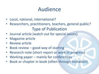 AudienceLocal, national, international?Researchers, practitioners, teachers, general public?Type of PublicationJournal article (watch out for special issues)Magazine articleReview articleBook review – good way of startingResearch note (short report or work in progress)Working paper – mainly for conferencesBook or chapter in book (often through invitation)