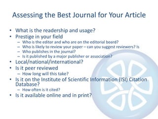 Assessing the Best Journal for Your ArticleWhat is the readership and usage?Prestige in your fieldWho is the editor and who are on the editorial board?Who is likely to review your paper – can you suggest reviewers? Is Who publishes in the journal? Is it published by a major publisher or association? Local/national/international?Is it peer reviewedHow long will this take?Is it on the Institute of Scientific Information (ISI) Citation Database?How often is it cited?Is it available online and in print?