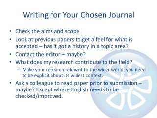 Writing for Your Chosen JournalCheck the aims and scopeLook at previous papers to get a feel for what is accepted – has it got a history in a topic area?Contact the editor – maybe?What does my research contribute to the field?Make your research relevant to the wider world; you need to be explicit about its widest context.Ask a colleague to read paper prior to submission – maybe? Except where English needs to be checked/improved.