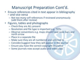 Manuscript Preparation Cont’d.Ensure references cited in text appear in bibliography – and vice versaNot too many self-references if reviewed anonymously (add them after review)Figures, tables and photographsCheck they are ALL presentResolution and file type is important e.g. TIFFsObserve conventions e.g. maps should have scale bars and north arrowPlace in a separate fileMake sure they are all numbered and referred toConsider/suggest how they will appear in the journalEnsure you have the correct copyright clearanceSome journals now accept audio and video clips