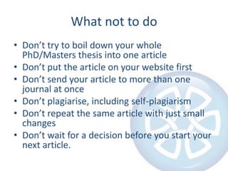 What not to doDon’t try to boil down your whole PhD/Masters thesis into one articleDon’t put the article on your website firstDon’t send your article to more than one journal at onceDon’t plagiarise, including self-plagiarismDon’t repeat the same article with just small changesDon’t wait for a decision before you start your next article.